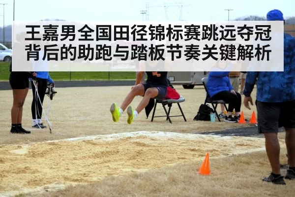 王嘉男全国田径锦标赛跳远夺冠背后的助跑与踏板节奏关键解析
